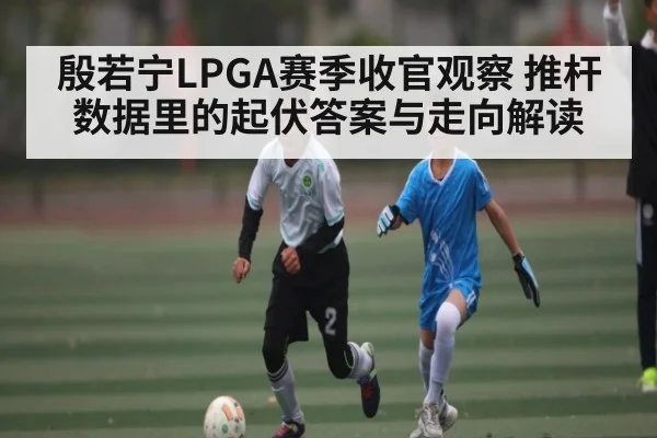 殷若宁LPGA赛季收官观察 推杆数据里的起伏答案与走向解读