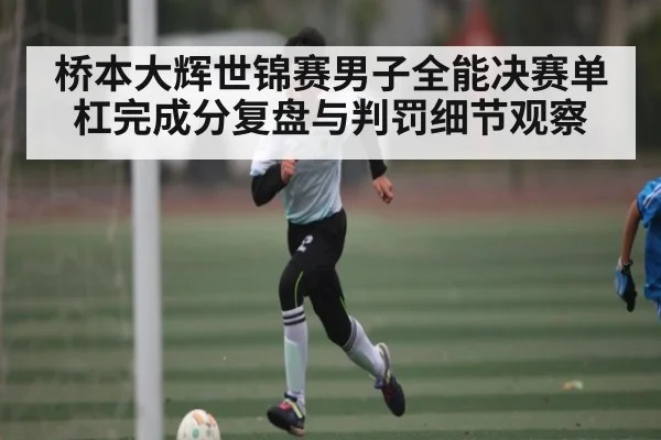 桥本大辉世锦赛男子全能决赛单杠完成分复盘与判罚细节观察